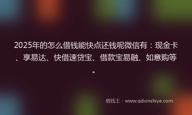 2025年的怎么借钱能快点还钱呢微信有：现金卡、享易达、快借速贷宝、借款宝易融、如意购等。
