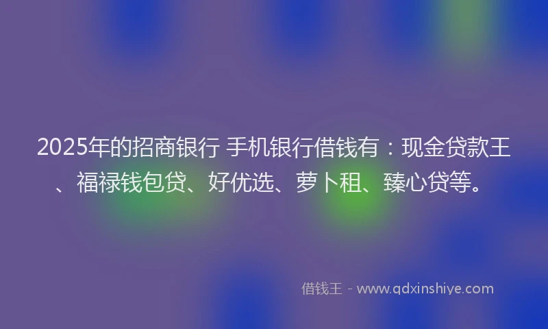 2025年的招商银行 手机银行借钱有：现金贷款王、福禄钱包贷、好优选、萝卜租、臻心贷等。