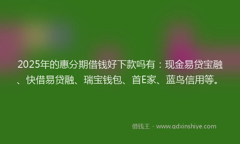 2025年的惠分期借钱好下款吗有：现金易贷宝融、快借易贷融、瑞宝钱包、首E家、蓝鸟信用等。