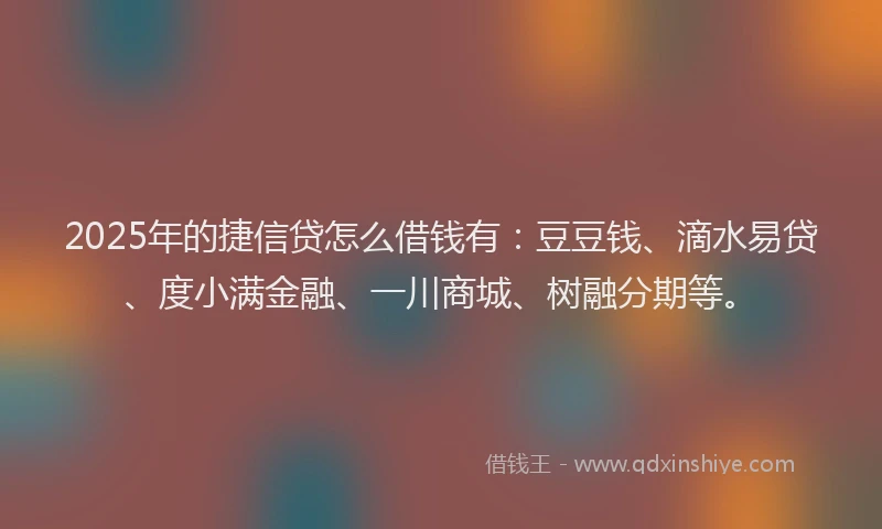 2025年的捷信贷怎么借钱有：豆豆钱、滴水易贷、度小满金融、一川商城、树融分期等。