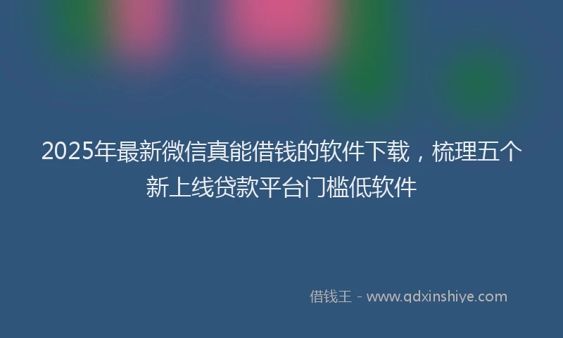 2025年最新微信真能借钱的软件下载，梳理五个新上线贷款平台门槛低软件