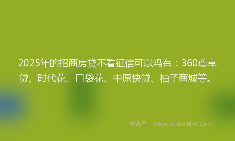 2025年的招商房贷不看征信可以吗有：360尊享贷、时代花、口袋花、中原快贷、柚子商城等。