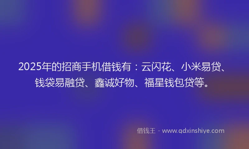 2025年的招商手机借钱有：云闪花、小米易贷、钱袋易融贷、鑫诚好物、福星钱包贷等。