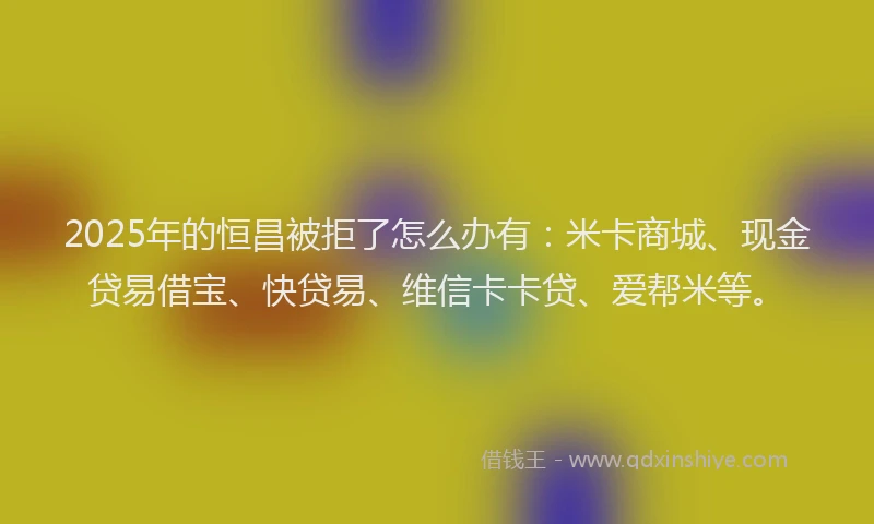 2025年的恒昌被拒了怎么办有：米卡商城、现金贷易借宝、快贷易、维信卡卡贷、爱帮米等。