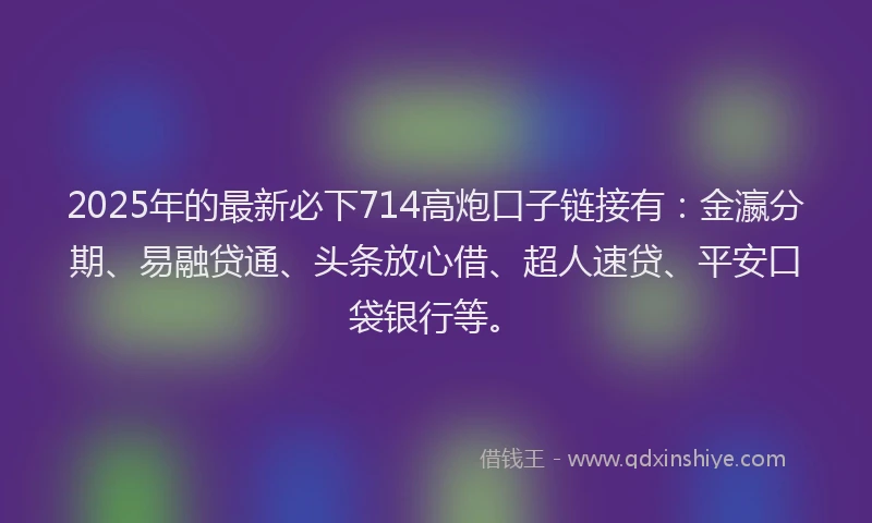 2025年的最新必下714高炮口子链接有：金瀛分期、易融贷通、头条放心借、超人速贷、平安口袋银行等。