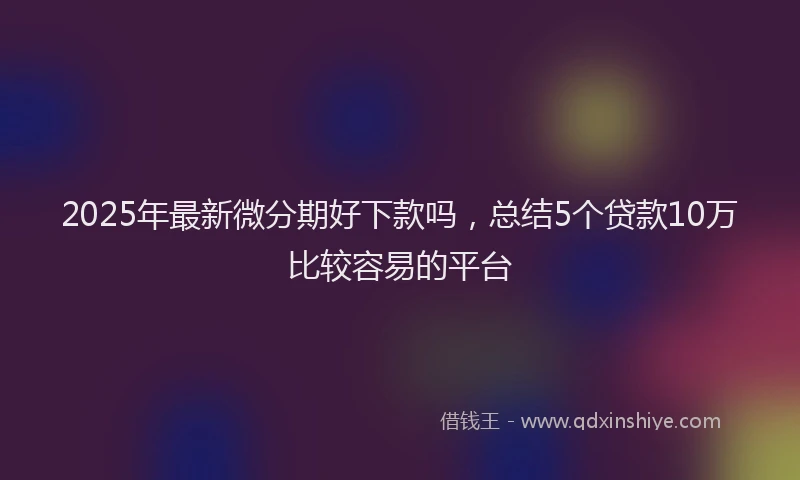 2025年最新微分期好下款吗，总结5个贷款10万比较容易的平台