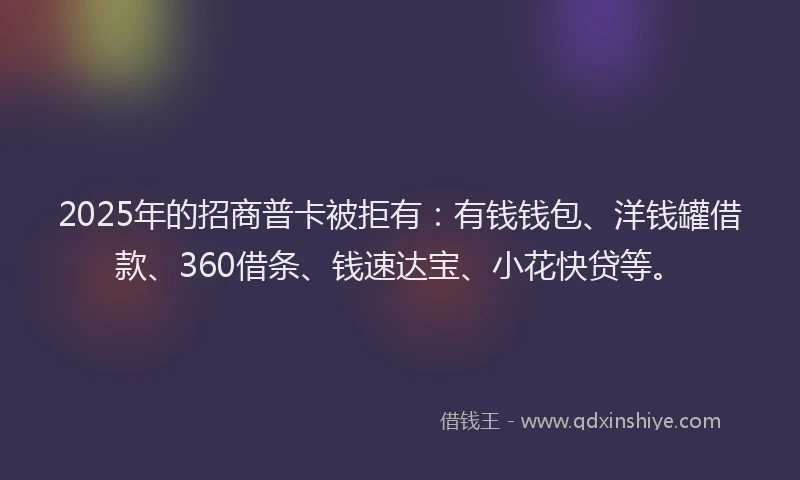 2025年的招商普卡被拒有：有钱钱包、洋钱罐借款、360借条、钱速达宝、小花快贷等。