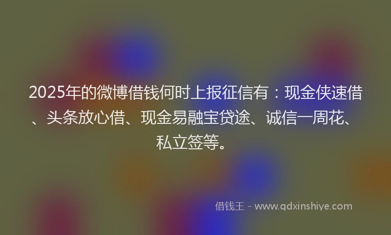 2025年的微博借钱何时上报征信有：现金侠速借、头条放心借、现金易融宝贷途、诚信一周花、私立签等。