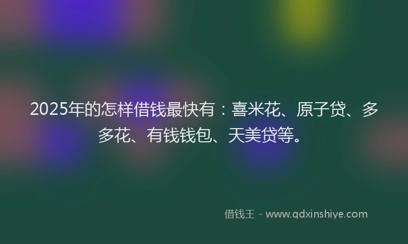 2025年的怎样借钱最快有：喜米花、原子贷、多多花、有钱钱包、天美贷等。