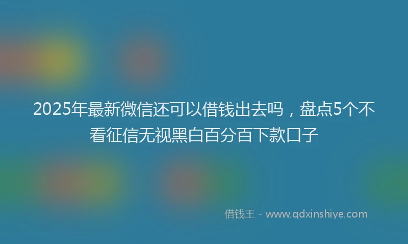 2025年最新微信还可以借钱出去吗，盘点5个不看征信无视黑白百分百下款口子