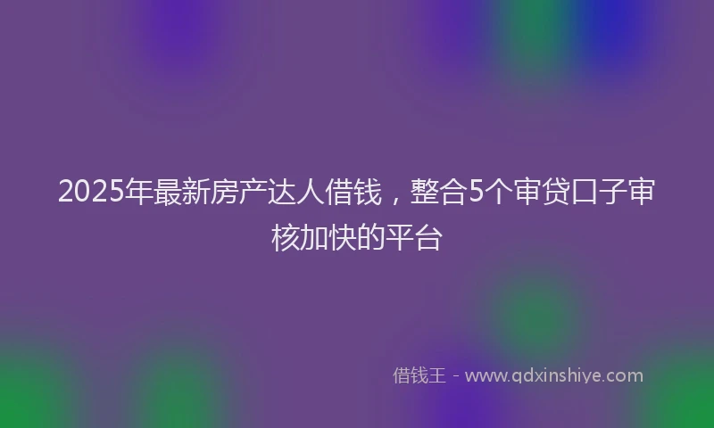 2025年最新房产达人借钱，整合5个审贷口子审核加快的平台