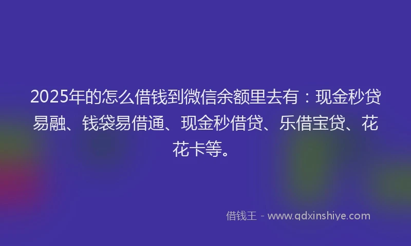 2025年的怎么借钱到微信余额里去有：现金秒贷易融、钱袋易借通、现金秒借贷、乐借宝贷、花花卡等。