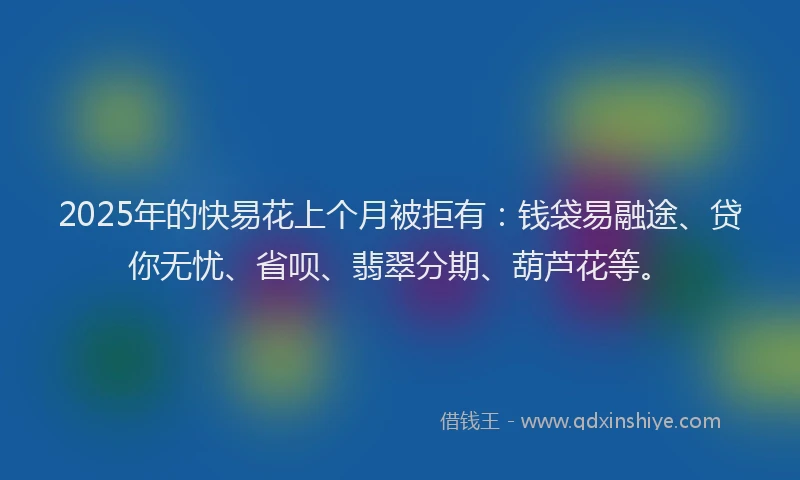 2025年的快易花上个月被拒有：钱袋易融途、贷你无忧、省呗、翡翠分期、葫芦花等。