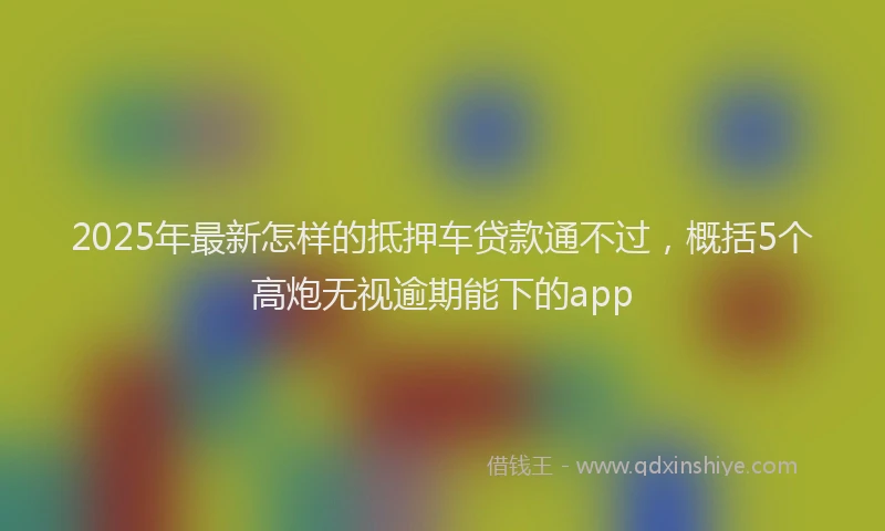 2025年最新怎样的抵押车贷款通不过，概括5个高炮无视逾期能下的app
