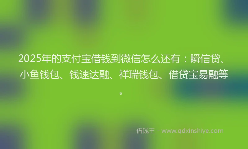 2025年的支付宝借钱到微信怎么还有：瞬信贷、小鱼钱包、钱速达融、祥瑞钱包、借贷宝易融等。