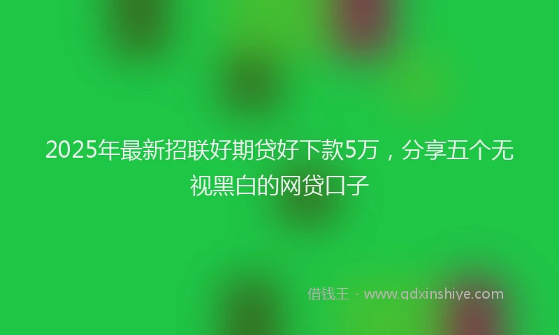 2025年最新招联好期贷好下款5万，分享五个无视黑白的网贷口子