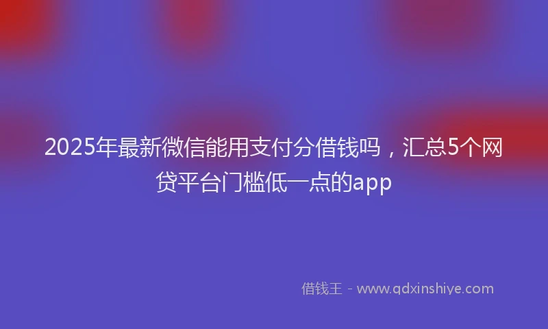 2025年最新微信能用支付分借钱吗，汇总5个网贷平台门槛低一点的app