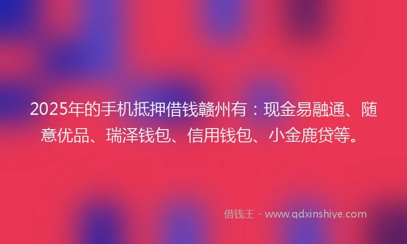 2025年的手机抵押借钱赣州有：现金易融通、随意优品、瑞泽钱包、信用钱包、小金鹿贷等。