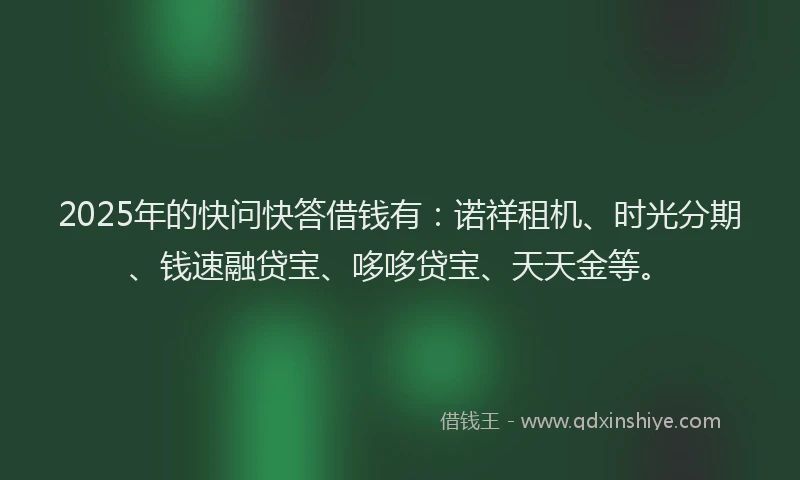 2025年的快问快答借钱有：诺祥租机、时光分期、钱速融贷宝、哆哆贷宝、天天金等。