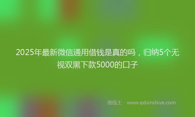 2025年最新微信通用借钱是真的吗，归纳5个无视双黑下款5000的口子