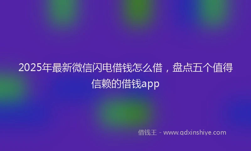 2025年最新微信闪电借钱怎么借，盘点五个值得信赖的借钱app