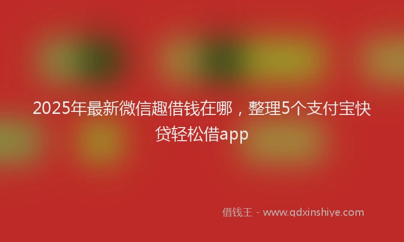 2025年最新微信趣借钱在哪，整理5个支付宝快贷轻松借app
