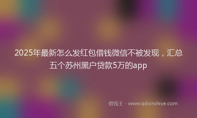 2025年最新怎么发红包借钱微信不被发现，汇总五个苏州黑户贷款5万的app