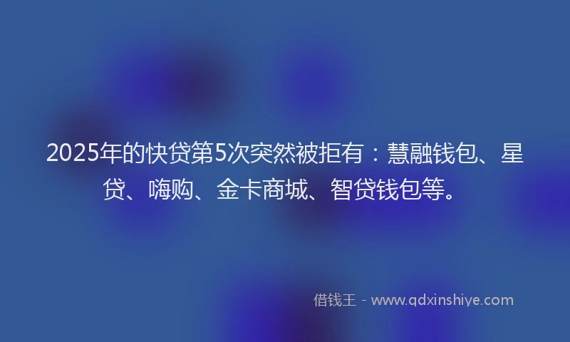 2025年的快贷第5次突然被拒有：慧融钱包、星贷、嗨购、金卡商城、智贷钱包等。