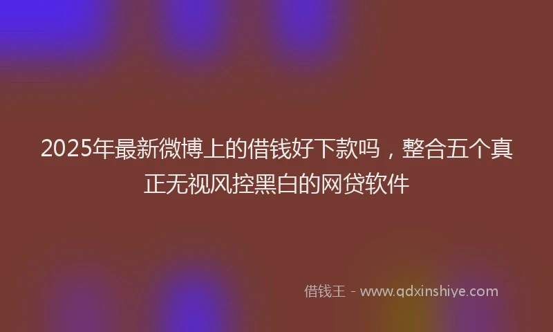 2025年最新微博上的借钱好下款吗，整合五个真正无视风控黑白的网贷软件