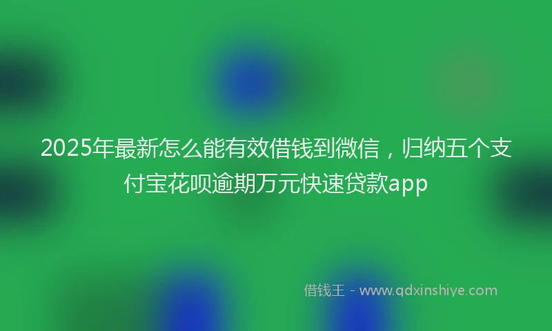 2025年最新怎么能有效借钱到微信，归纳五个支付宝花呗逾期万元快速贷款app