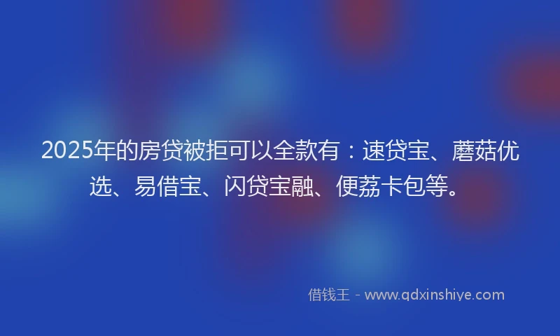 2025年的房贷被拒可以全款有：速贷宝、蘑菇优选、易借宝、闪贷宝融、便荔卡包等。
