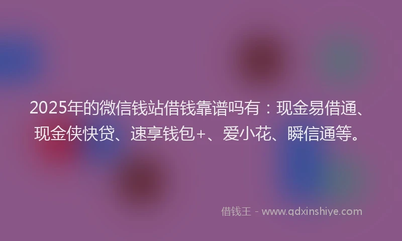 2025年的微信钱站借钱靠谱吗有：现金易借通、现金侠快贷、速享钱包+、爱小花、瞬信通等。