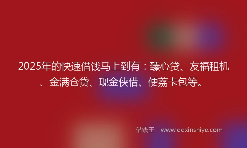 2025年的快速借钱马上到有：臻心贷、友福租机、金满仓贷、现金侠借、便荔卡包等。