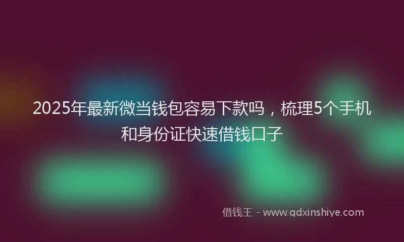 2025年最新微当钱包容易下款吗，梳理5个手机和身份证快速借钱口子