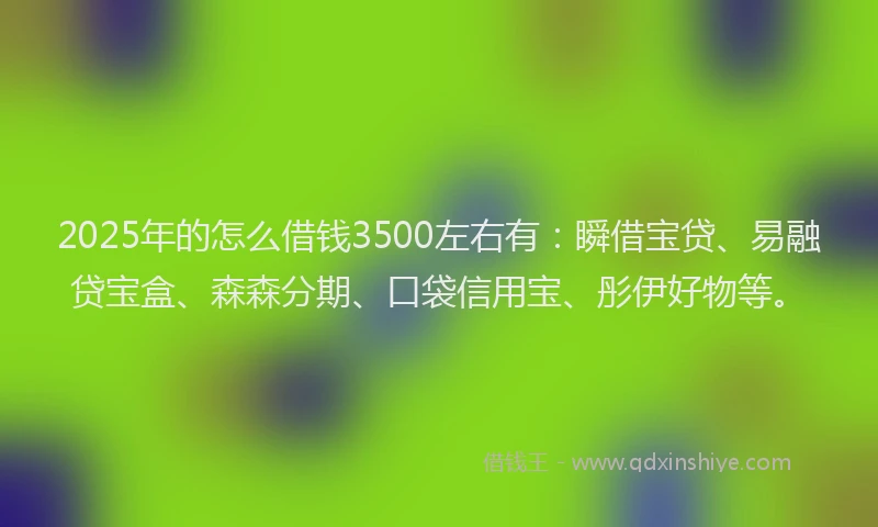 2025年的怎么借钱3500左右有：瞬借宝贷、易融贷宝盒、森森分期、口袋信用宝、彤伊好物等。
