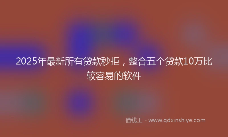 2025年最新所有贷款秒拒，整合五个贷款10万比较容易的软件