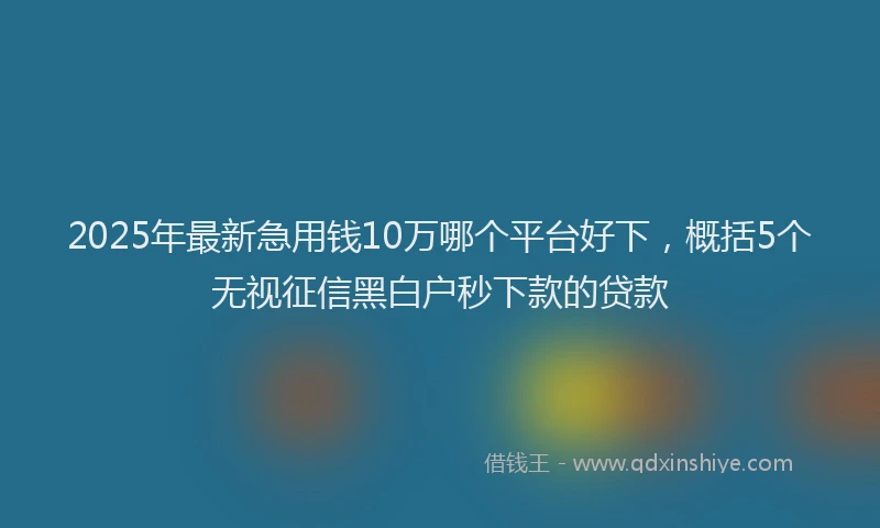 2025年最新急用钱10万哪个平台好下，概括5个无视征信黑白户秒下款的贷款