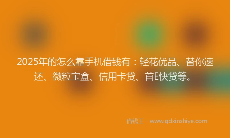 2025年的怎么靠手机借钱有：轻花优品、替你速还、微粒宝盒、信用卡贷、首E快贷等。