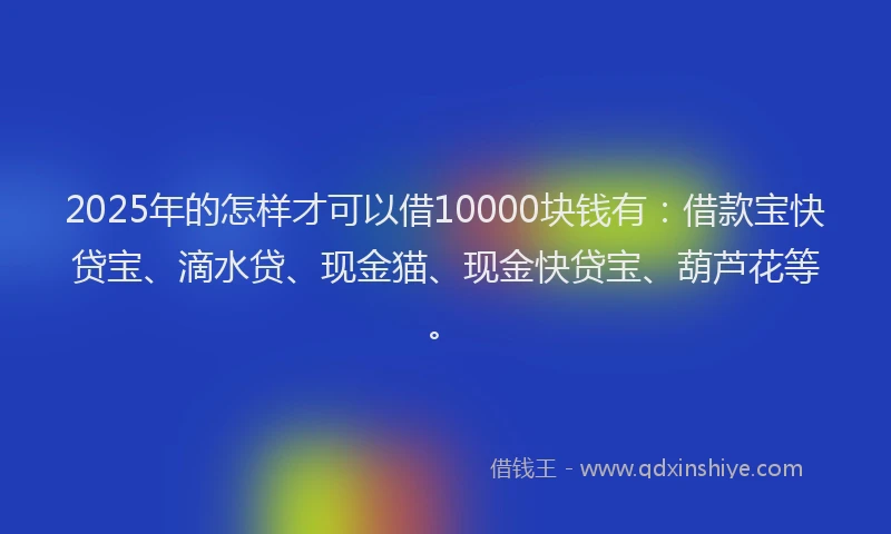 2025年的怎样才可以借10000块钱有：借款宝快贷宝、滴水贷、现金猫、现金快贷宝、葫芦花等。