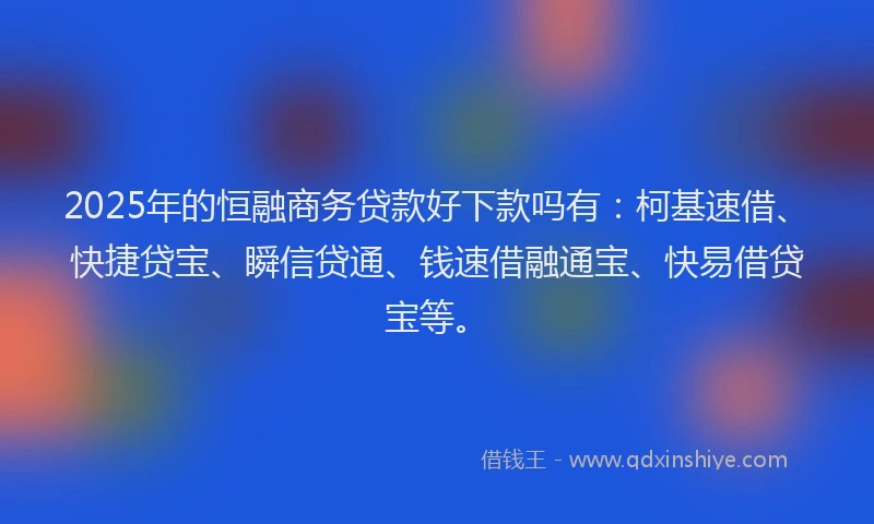 2025年的恒融商务贷款好下款吗有：柯基速借、快捷贷宝、瞬信贷通、钱速借融通宝、快易借贷宝等。