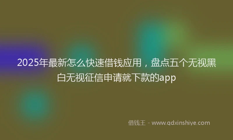 2025年最新怎么快速借钱应用，盘点五个无视黑白无视征信申请就下款的app