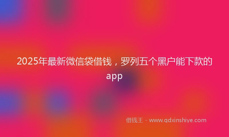 2025年最新微信袋借钱，罗列五个黑户能下款的app