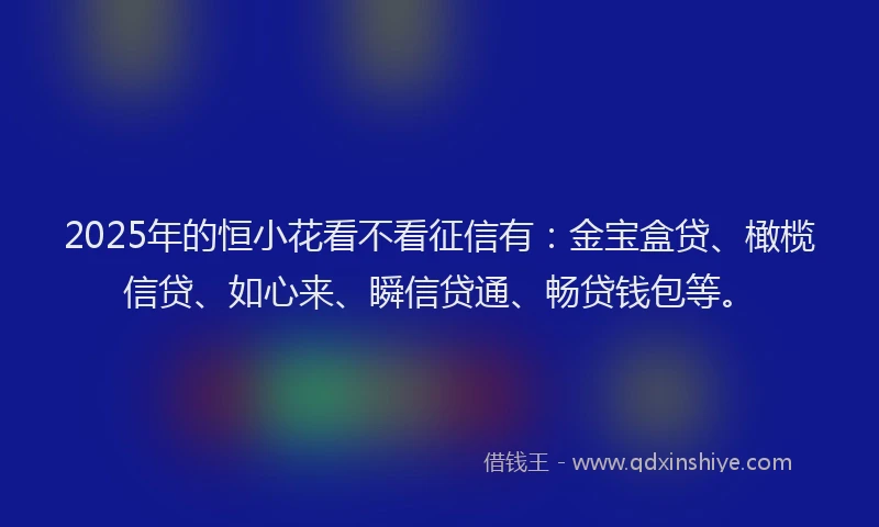 2025年的恒小花看不看征信有：金宝盒贷、橄榄信贷、如心来、瞬信贷通、畅贷钱包等。