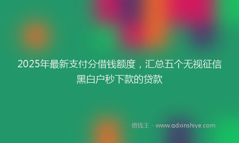 2025年最新支付分借钱额度，汇总五个无视征信黑白户秒下款的贷款