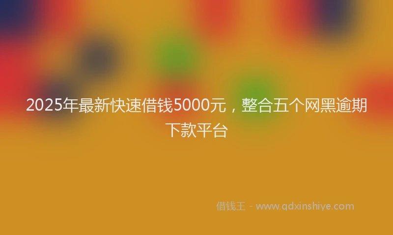 2025年最新快速借钱5000元，整合五个网黑逾期下款平台