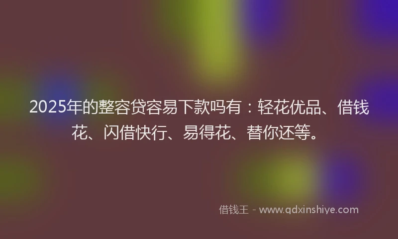 2025年的整容贷容易下款吗有：轻花优品、借钱花、闪借快行、易得花、替你还等。