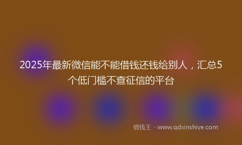 2025年最新微信能不能借钱还钱给别人，汇总5个低门槛不查征信的平台