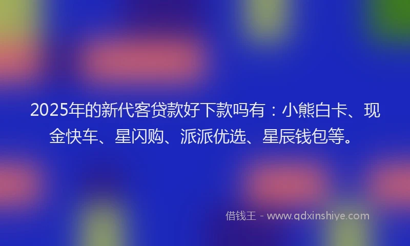 2025年的新代客贷款好下款吗有：小熊白卡、现金快车、星闪购、派派优选、星辰钱包等。
