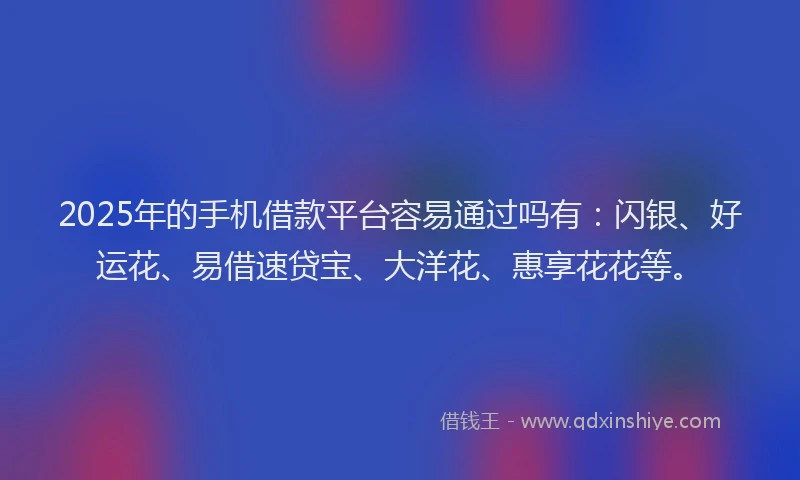 2025年的手机借款平台容易通过吗有：闪银、好运花、易借速贷宝、大洋花、惠享花花等。