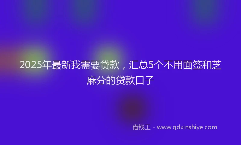 2025年最新我需要贷款，汇总5个不用面签和芝麻分的贷款口子